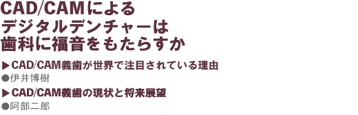CAD/CAMによるデジタルデンチャーは歯科に福音をもたらすか ●CAD/CAM義歯が世界で注目されている理由伊井博樹 / CAD/CAM義歯の現状と将来展 阿部二郎