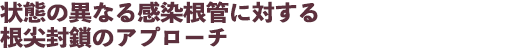 状態の異なる感染根管に対する根尖封鎖のアプローチ