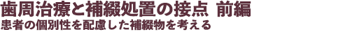 歯周治療と補綴処置の接点 前編 患者の個別性を配慮した補綴物を考える
